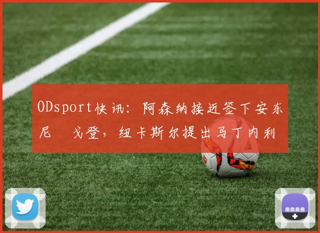 ODsport快讯：阿森纳接近签下安东尼・戈登，纽卡斯尔提出马丁内利交换条件_交易_球员_谈判