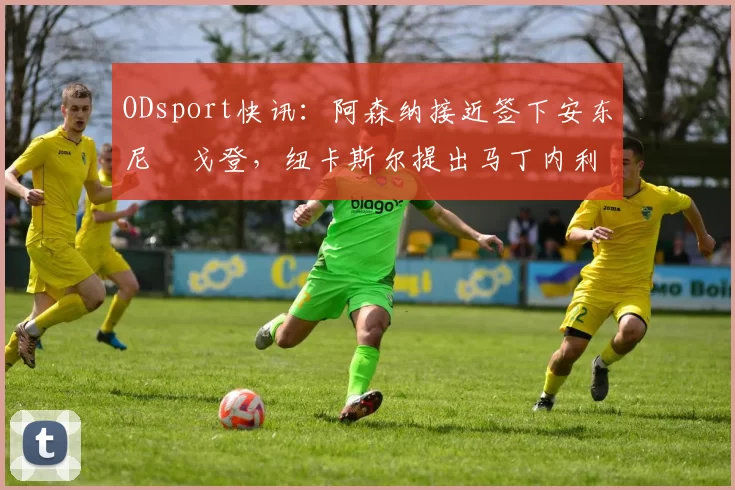 ODsport快讯:阿森纳接近签下安东尼・戈登,纽卡斯尔提出马丁内利交换条件_交易_球员_谈判