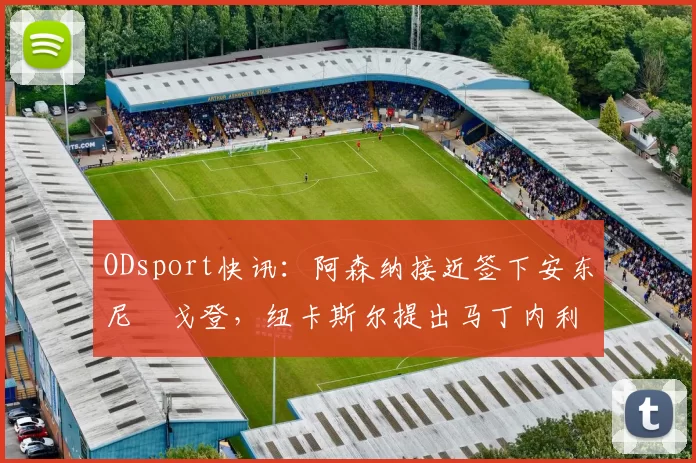 ODsport快讯:阿森纳接近签下安东尼・戈登,纽卡斯尔提出马丁内利交换条件_交易_球员_谈判