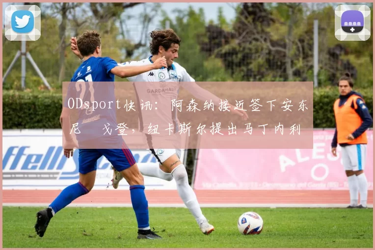 ODsport快讯：阿森纳接近签下安东尼・戈登，纽卡斯尔提出马丁内利交换条件_交易_球员_谈判