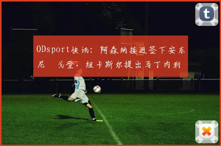 ODsport快讯：阿森纳接近签下安东尼・戈登，纽卡斯尔提出马丁内利交换条件_交易_球员_谈判