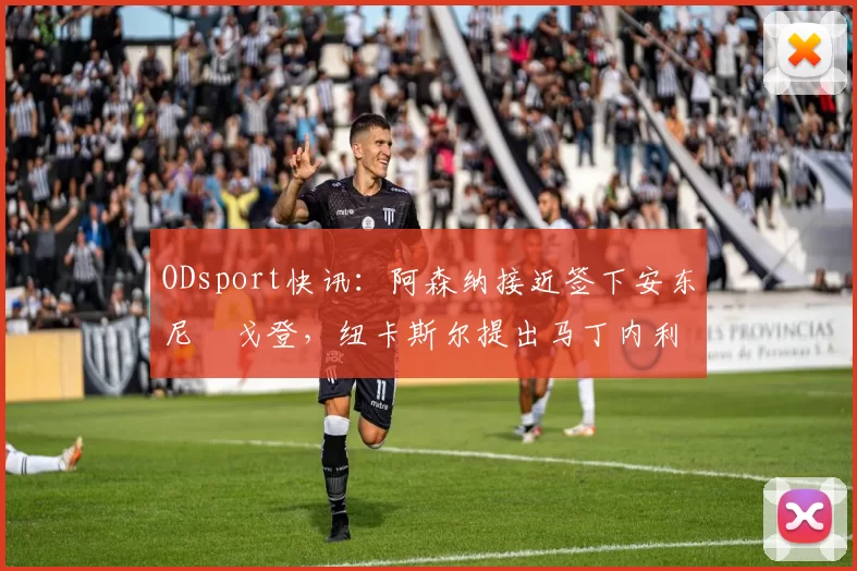 ODsport快讯：阿森纳接近签下安东尼・戈登，纽卡斯尔提出马丁内利交换条件_交易_球员_谈判