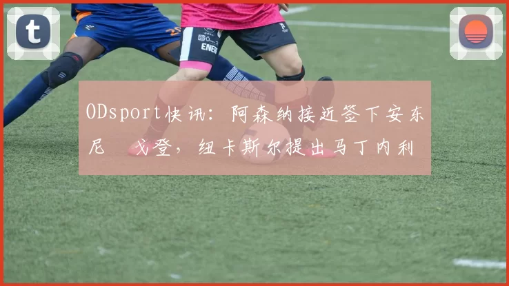 ODsport快讯:阿森纳接近签下安东尼・戈登,纽卡斯尔提出马丁内利交换条件_交易_球员_谈判