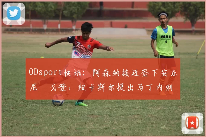 ODsport快讯:阿森纳接近签下安东尼・戈登,纽卡斯尔提出马丁内利交换条件_交易_球员_谈判