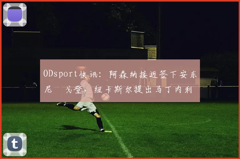 ODsport快讯:阿森纳接近签下安东尼・戈登,纽卡斯尔提出马丁内利交换条件_交易_球员_谈判