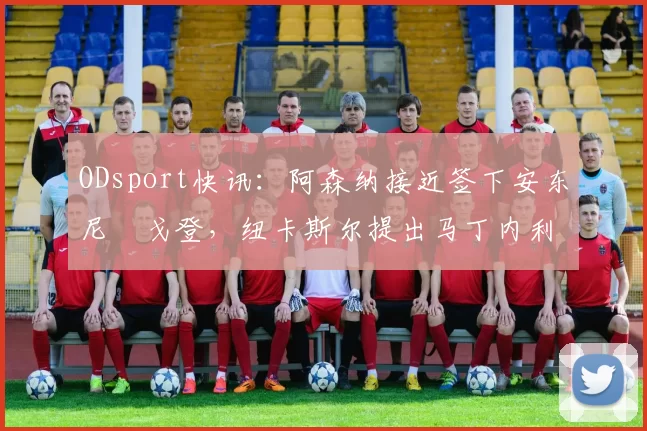ODsport快讯：阿森纳接近签下安东尼・戈登，纽卡斯尔提出马丁内利交换条件_交易_球员_谈判