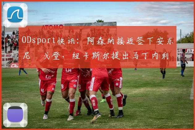 ODsport快讯：阿森纳接近签下安东尼・戈登，纽卡斯尔提出马丁内利交换条件_交易_球员_谈判