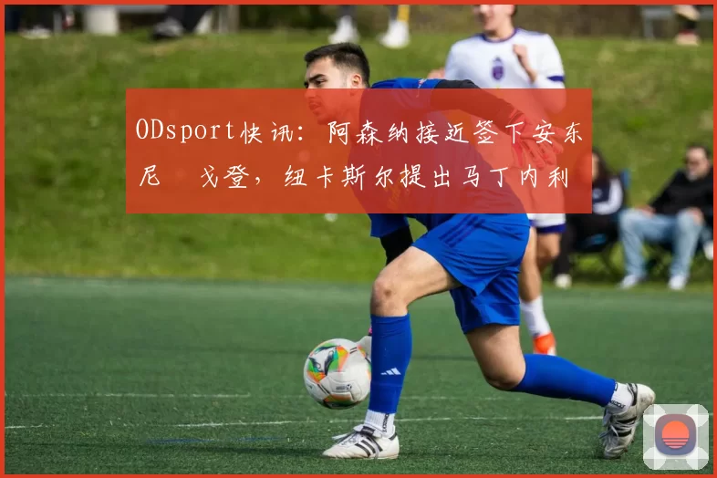 ODsport快讯：阿森纳接近签下安东尼・戈登，纽卡斯尔提出马丁内利交换条件_交易_球员_谈判