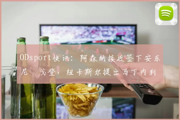 ODsport快讯:阿森纳接近签下安东尼・戈登,纽卡斯尔提出马丁内利交换条件_交易_球员_谈判