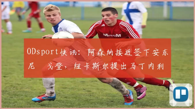 ODsport快讯：阿森纳接近签下安东尼・戈登，纽卡斯尔提出马丁内利交换条件_交易_球员_谈判