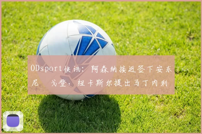 ODsport快讯：阿森纳接近签下安东尼・戈登，纽卡斯尔提出马丁内利交换条件_交易_球员_谈判