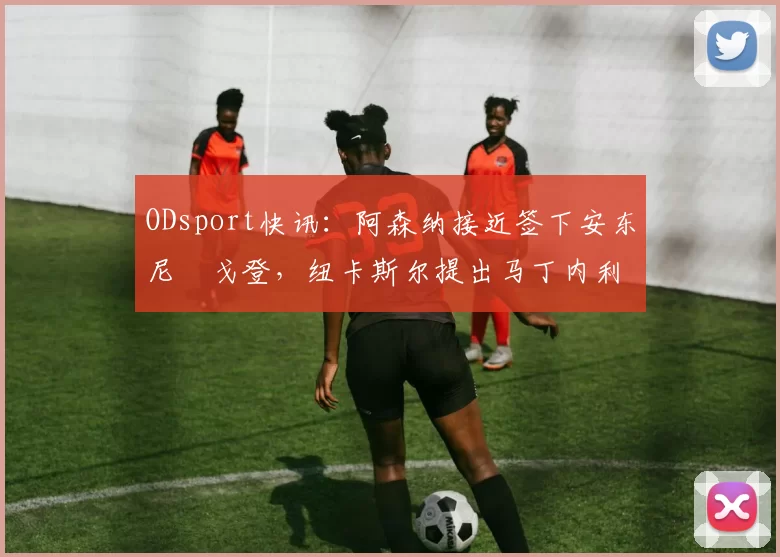 ODsport快讯:阿森纳接近签下安东尼・戈登,纽卡斯尔提出马丁内利交换条件_交易_球员_谈判