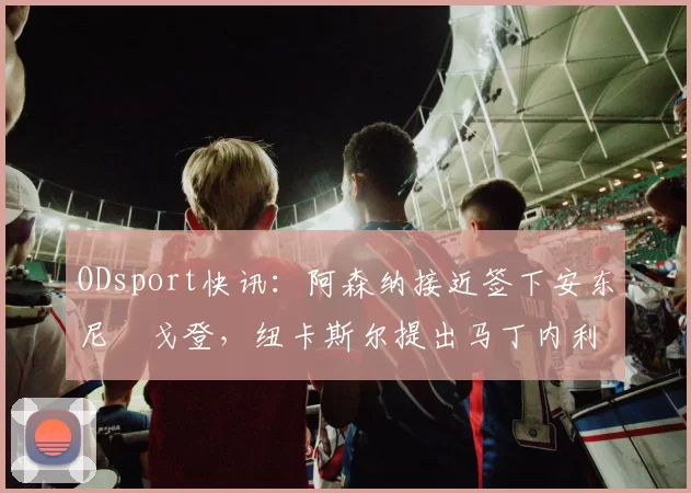 ODsport快讯:阿森纳接近签下安东尼・戈登,纽卡斯尔提出马丁内利交换条件_交易_球员_谈判