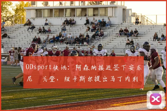 ODsport快讯：阿森纳接近签下安东尼・戈登，纽卡斯尔提出马丁内利交换条件_交易_球员_谈判
