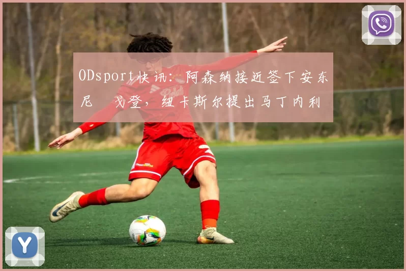 ODsport快讯:阿森纳接近签下安东尼・戈登,纽卡斯尔提出马丁内利交换条件_交易_球员_谈判