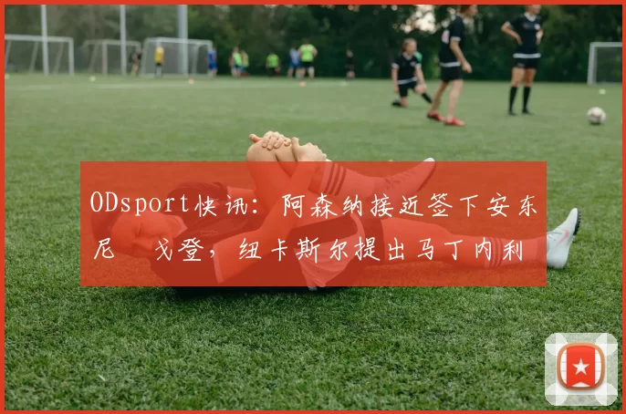 ODsport快讯：阿森纳接近签下安东尼・戈登，纽卡斯尔提出马丁内利交换条件_交易_球员_谈判