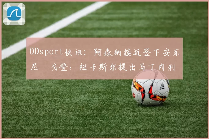 ODsport快讯：阿森纳接近签下安东尼・戈登，纽卡斯尔提出马丁内利交换条件_交易_球员_谈判