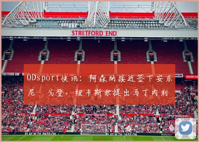 ODsport快讯：阿森纳接近签下安东尼・戈登，纽卡斯尔提出马丁内利交换条件_交易_球员_谈判