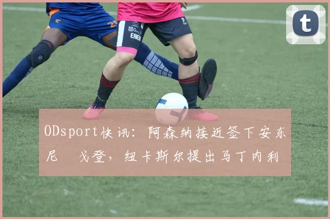ODsport快讯:阿森纳接近签下安东尼・戈登,纽卡斯尔提出马丁内利交换条件_交易_球员_谈判