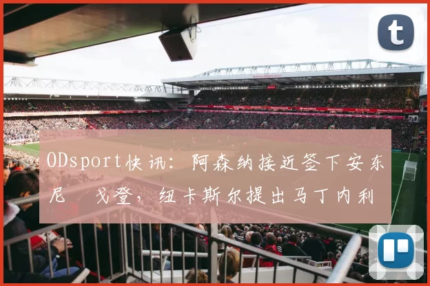 ODsport快讯:阿森纳接近签下安东尼・戈登,纽卡斯尔提出马丁内利交换条件_交易_球员_谈判