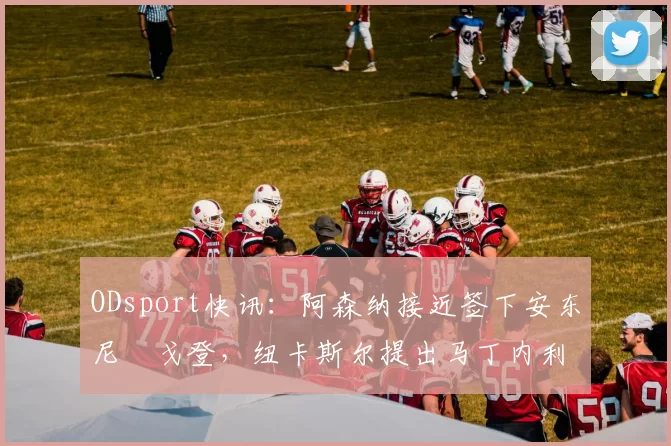 ODsport快讯：阿森纳接近签下安东尼・戈登，纽卡斯尔提出马丁内利交换条件_交易_球员_谈判