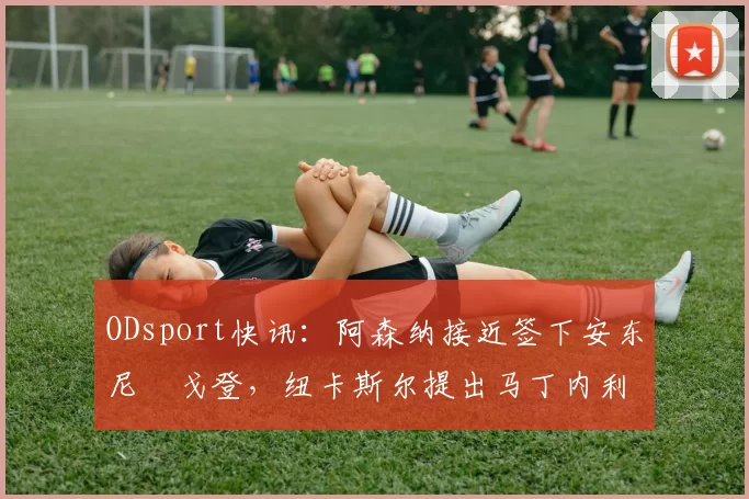 ODsport快讯：阿森纳接近签下安东尼・戈登，纽卡斯尔提出马丁内利交换条件_交易_球员_谈判