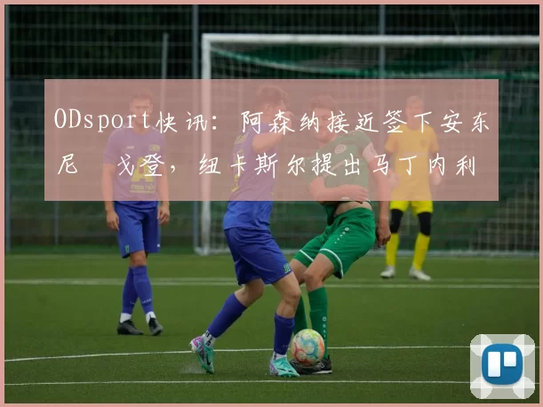 ODsport快讯：阿森纳接近签下安东尼・戈登，纽卡斯尔提出马丁内利交换条件_交易_球员_谈判