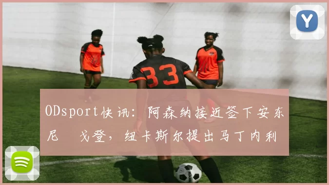 ODsport快讯:阿森纳接近签下安东尼・戈登,纽卡斯尔提出马丁内利交换条件_交易_球员_谈判