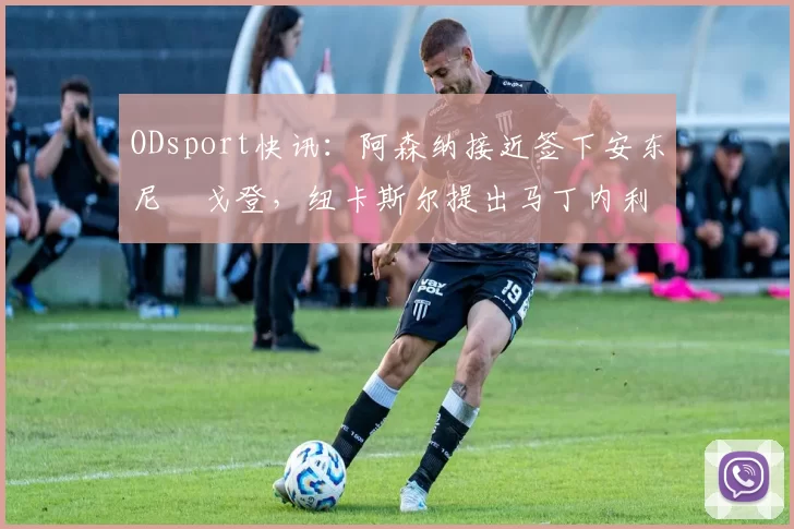 ODsport快讯：阿森纳接近签下安东尼・戈登，纽卡斯尔提出马丁内利交换条件_交易_球员_谈判