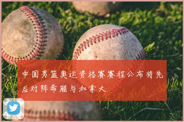 中国男篮奥运资格赛赛程公布将先后对阵希腊与加拿大