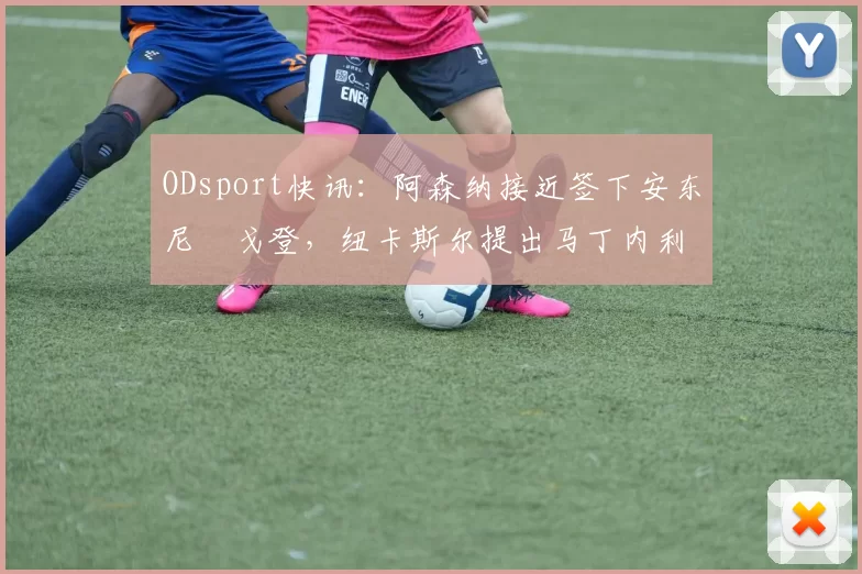 ODsport快讯：阿森纳接近签下安东尼・戈登，纽卡斯尔提出马丁内利交换条件_交易_球员_谈判