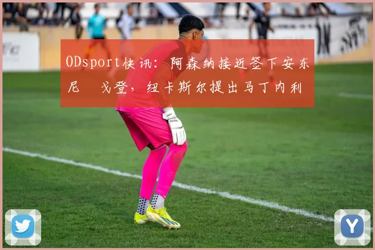 ODsport快讯:阿森纳接近签下安东尼・戈登,纽卡斯尔提出马丁内利交换条件_交易_球员_谈判