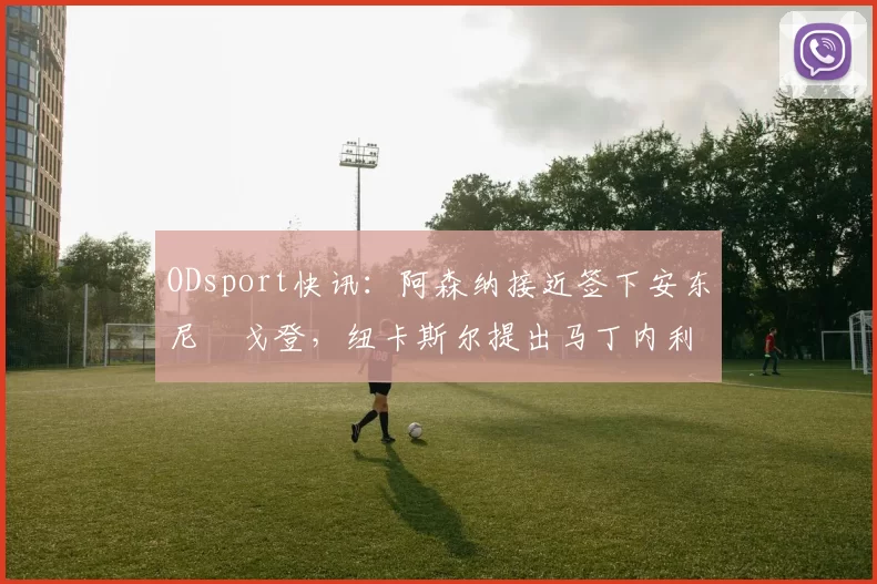 ODsport快讯:阿森纳接近签下安东尼・戈登,纽卡斯尔提出马丁内利交换条件_交易_球员_谈判