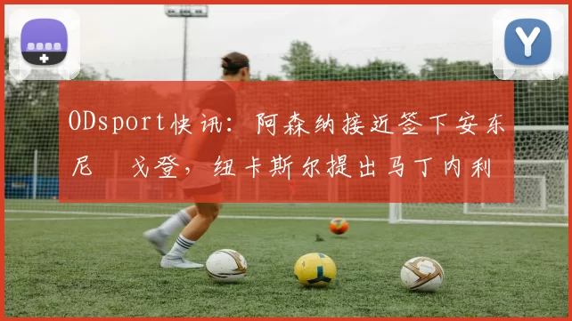 ODsport快讯：阿森纳接近签下安东尼・戈登，纽卡斯尔提出马丁内利交换条件_交易_球员_谈判