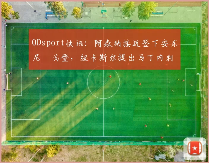 ODsport快讯：阿森纳接近签下安东尼・戈登，纽卡斯尔提出马丁内利交换条件_交易_球员_谈判