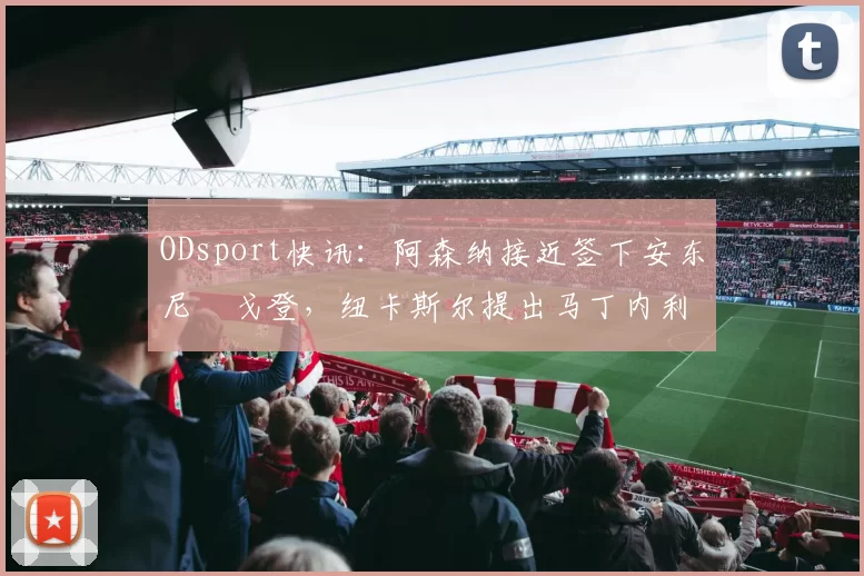 ODsport快讯:阿森纳接近签下安东尼・戈登,纽卡斯尔提出马丁内利交换条件_交易_球员_谈判