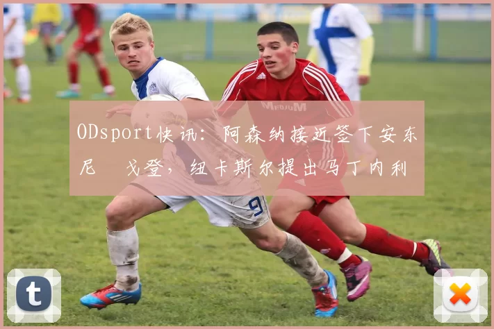 ODsport快讯:阿森纳接近签下安东尼・戈登,纽卡斯尔提出马丁内利交换条件_交易_球员_谈判
