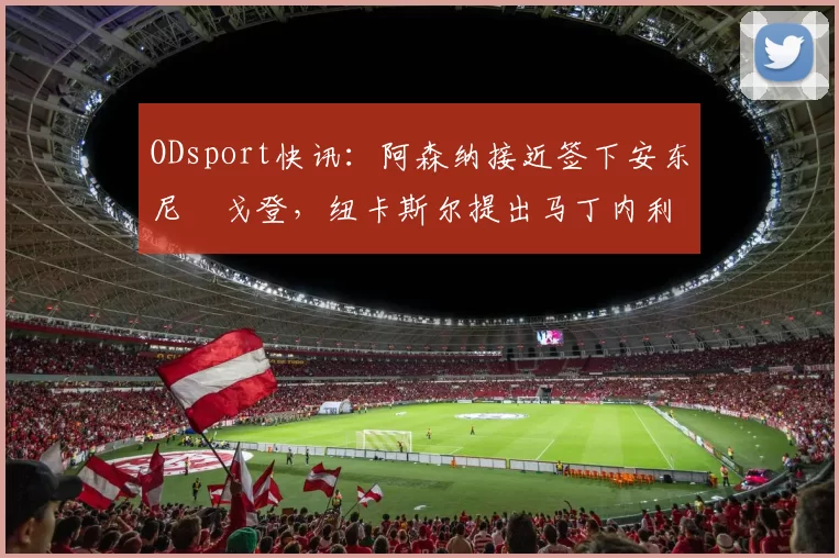 ODsport快讯：阿森纳接近签下安东尼・戈登，纽卡斯尔提出马丁内利交换条件_交易_球员_谈判