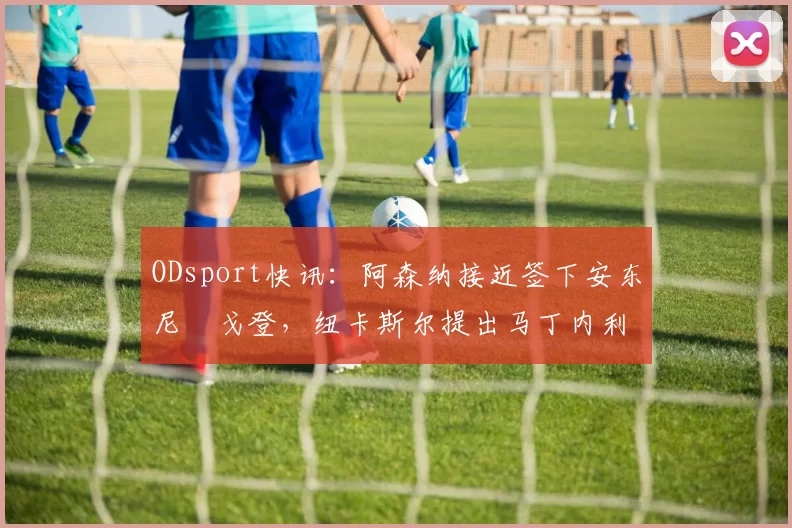 ODsport快讯:阿森纳接近签下安东尼・戈登,纽卡斯尔提出马丁内利交换条件_交易_球员_谈判
