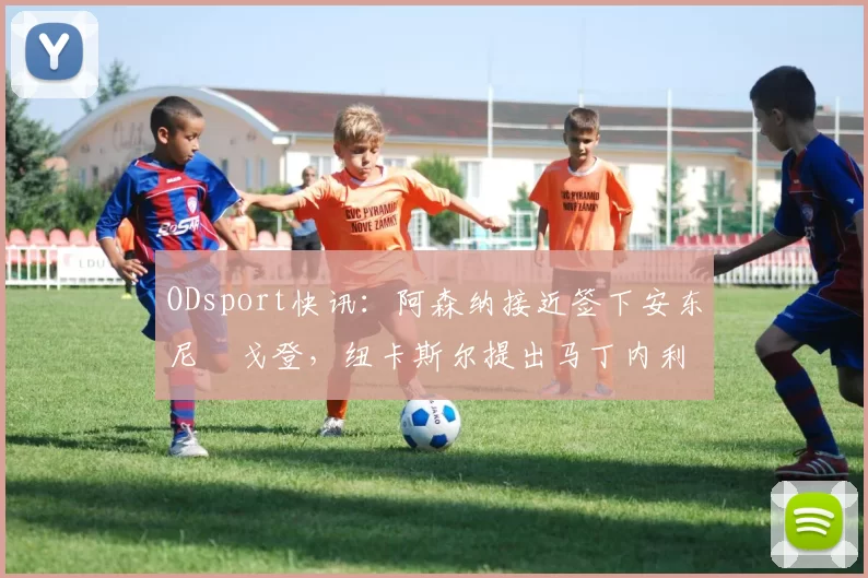 ODsport快讯：阿森纳接近签下安东尼・戈登，纽卡斯尔提出马丁内利交换条件_交易_球员_谈判