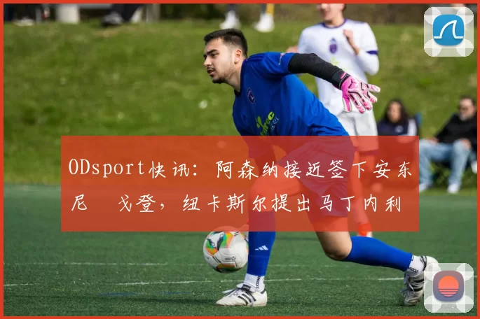 ODsport快讯:阿森纳接近签下安东尼・戈登,纽卡斯尔提出马丁内利交换条件_交易_球员_谈判