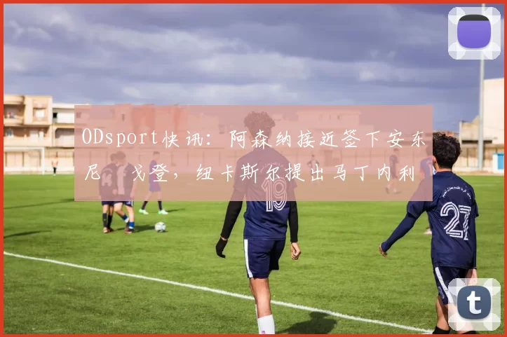 ODsport快讯：阿森纳接近签下安东尼・戈登，纽卡斯尔提出马丁内利交换条件_交易_球员_谈判