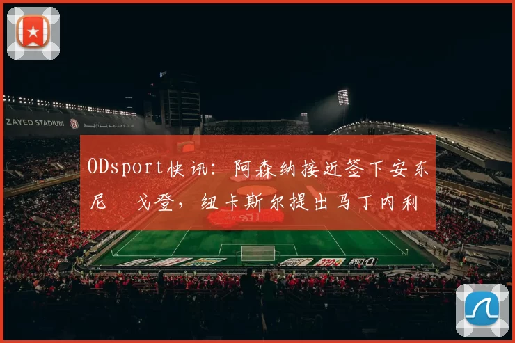 ODsport快讯:阿森纳接近签下安东尼・戈登,纽卡斯尔提出马丁内利交换条件_交易_球员_谈判