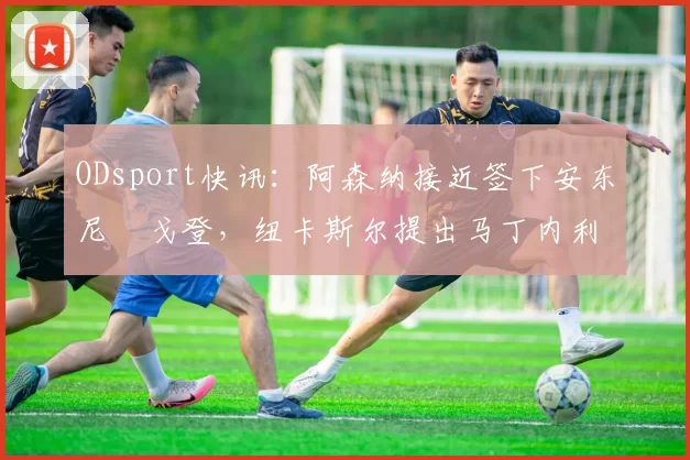 ODsport快讯:阿森纳接近签下安东尼・戈登,纽卡斯尔提出马丁内利交换条件_交易_球员_谈判