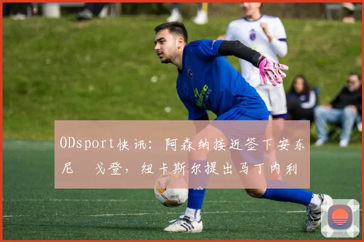 ODsport快讯：阿森纳接近签下安东尼・戈登，纽卡斯尔提出马丁内利交换条件_交易_球员_谈判
