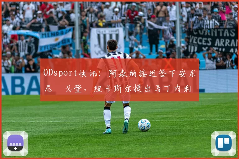 ODsport快讯:阿森纳接近签下安东尼・戈登,纽卡斯尔提出马丁内利交换条件_交易_球员_谈判