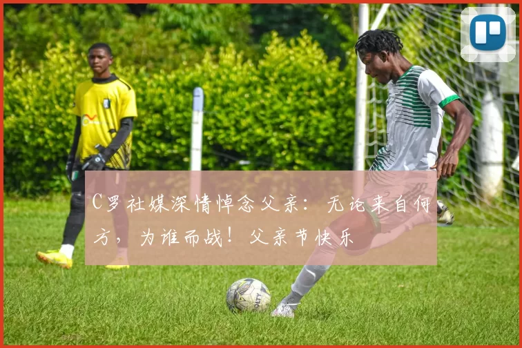 C罗社媒深情悼念父亲：无论来自何方，为谁而战！父亲节快乐️