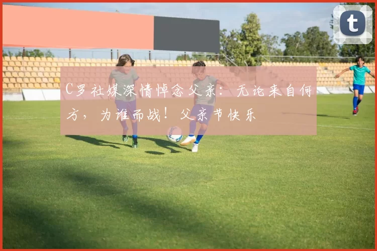 C罗社媒深情悼念父亲：无论来自何方，为谁而战！父亲节快乐️