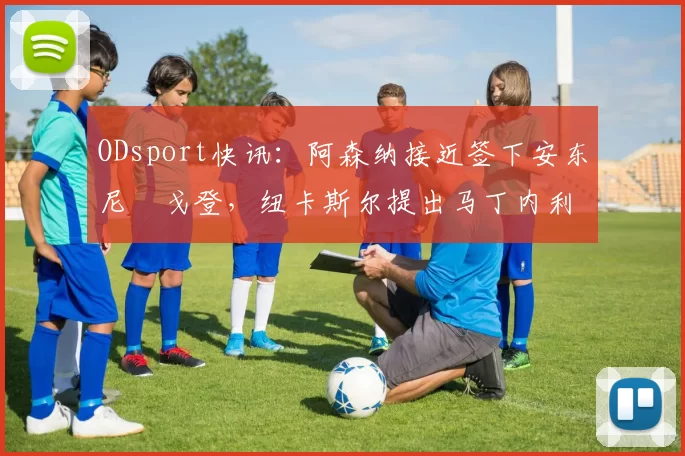 ODsport快讯：阿森纳接近签下安东尼・戈登，纽卡斯尔提出马丁内利交换条件_交易_球员_谈判