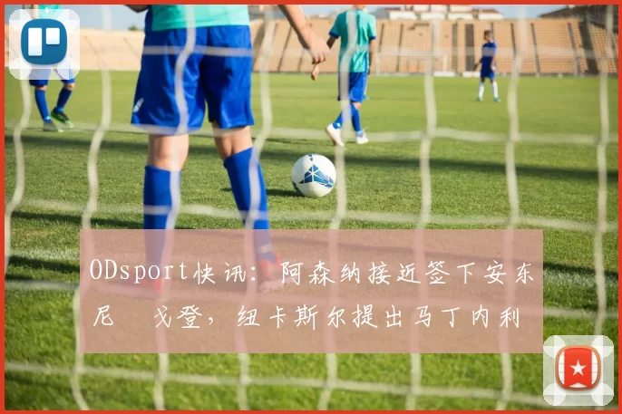 ODsport快讯：阿森纳接近签下安东尼・戈登，纽卡斯尔提出马丁内利交换条件_交易_球员_谈判